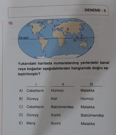 DENEME - 5
10.
Que
Ekvator
Yukarıdaki haritada numaralanmış yerlerdeki kanal
veya boğazlar aşağıdakilerden hangisinde doğru eş-
leştirilmiştir?
1
II
A) Cebelitarık
Hürmüz
Malakka
B) Süveyş
Kiel
Hürmüz
C) Cebelitarık
Babülmendep
Malakka
D) Süveyş
Korint
Bab