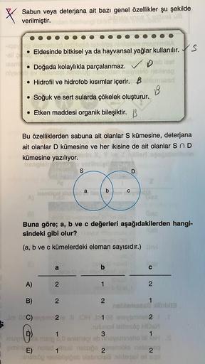 X
Sabun veya deterjana ait bazı genel özellikler şu şekilde
verilmiştir.
-IQD lamel
nin VIA
• Eldesinde bitkisel ya da hayvansal yağlar kullanılır. S
135
• Doğada kolaylıkla parçalanmaz.
niyev
nelinin
• Hidrofil ve hidrofob kısımlar içerir. B blom ad
B
• S