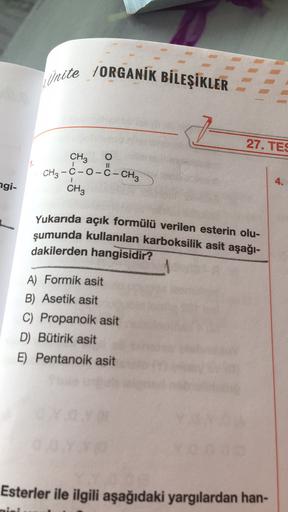 Unite /ORGANİK BİLEŞİKLER
27. TES
CH3
O
CH3 -C-0-C-CH3
CH3
4.
ngi-
Yukarıda açık formülü verilen esterin olu-
şumunda kullanılan karboksilik asit aşağı-
dakilerden hangisidir?
A) Formik asit
B) Asetik asit
C) Propanoik asit
D) Bütirik asit
E) Pentanoik asi