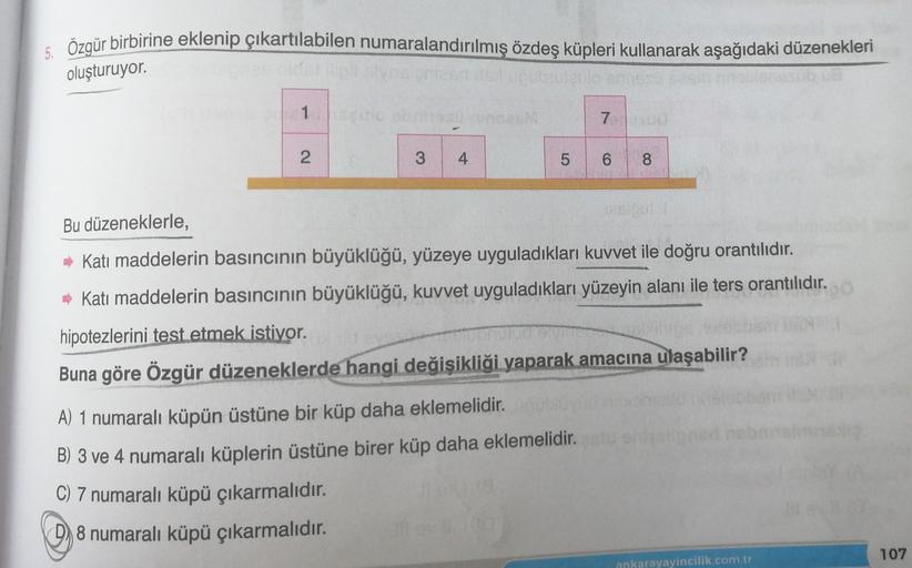 5. Özgür birbirine eklenip çıkartılabilen numaralandırılmış özdeş küpleri kullanarak aşağıdaki düzenekleri
oluşturuyor.
1
7
2.
3
4
5
6
8
Bu düzeneklerle,
Katı maddelerin basıncının büyüklüğü, yüzeye uyguladıkları kuvvet ile doğru orantılıdır.
- Katı maddel