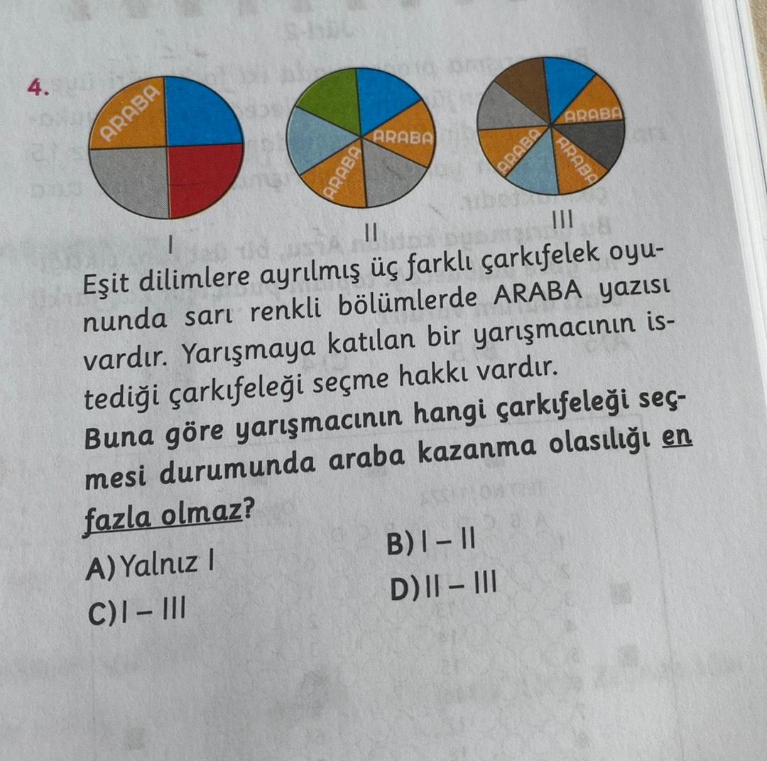 4.
ARABA
ARABA
ARABA
ARABE
ARABA
ARABA
II
I
Eşit dilimlere ayrılmış üç farklı çarkıfelek oyu-
nunda sarı renkli bölümlerde ARABA yazısı
vardır. Yarışmaya katılan bir yarışmacının is-
tediği çarkıfeleği seçme hakkı vardır.
Buna göre yarışmacının hangi çarkıfeleği seç-
mesi durumunda araba kazanma olasılığı en
fazla olmaz?
A) Yalnız!
B) I-II
C)I-III
D) || - III
