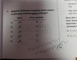 S
R
.
Hidrojenli
Y'dir.
M
8. Aşağıdaki atomlardan hangisinin IUPAC sistemi-
ne göre grup numarası yanlış verilmiştir?
Bağ elekto
olan Z'dir.
L
Atom
Grup numarası
A)
18 V
He
Buna göre
larda kayna
laştırılması
verilmiştir?
2
B)
Si
14 V
V2/2 u
14
C)
K
1
A) Y,>X
2
19
8
D)
Fe
26
C) Z>Y
5
E)
3, As
33
13 3pcs 1962
2266
33
15 2 262 2063 36452 Bloup
