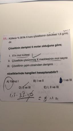 11. Kütlece % 35'lik X tuzu çözeltisinin özkütlesi 1,5 g/mL
dir.
Çözeltinin derişimi 5 molar olduğuna göre;
I. X'in mol kütlesi
II. Çözeltide çözünmüş X maddesinin mol sayısı
III. Çözeltinin ppm cinsinden derişimi
niceliklerinde hangileri hesaplanabilir?
B) I ve II
O I ve III
A) Yalnız 1
D) í ve III
E) I, II ve III
19-3
- 33.14
EXMA