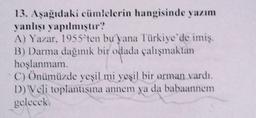 13. Aşağıdaki cümlelerin hangisinde yazım
yanlışı yapılmıştır?
A) Yazar, 1955'ten bu yana Türkiye'de imiş.
B) Darma dağınık bir odada çalışmaktan
hoşlanmam.
C) Önümüzde yeşil mi yeşil bir orman vardı.
D) Veli toplantısma annem ya da babaannem
gelecek