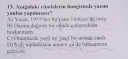 13. Aşağıdaki cümlelerin hangisinde yazım
yanlışı yapılmıştır?
A) Yazar, 1955'ten bu yana Türkiye'de imiş.
B) Darma dağınık bir odada çalışmaktan
hoşlanmam.
C) Önümüzde yeşil mi yeşil bir orman vardı.
D) Veli toplantısma annem ya da babaannem
gelecek
