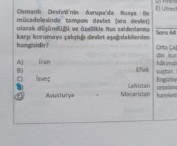 reng
E) Utrec
Osmanlı Devleti'nin Avrupa'da Rusya ile
mücadelesinde tampon devlet (ara deviet)
olarak düşündüğü ve özellikle Rus saldınlarına
Soru 64
karşı korumaya çalıştığı devlet aşağıdakilerden
hangisidir?
Orta Ça
din kur
A) Iran
hâkimdi
Eflak
B)
suçtur.
İsveç
Engizisy
Lehistan cezaland
Avusturya
Macaristan hareketi
