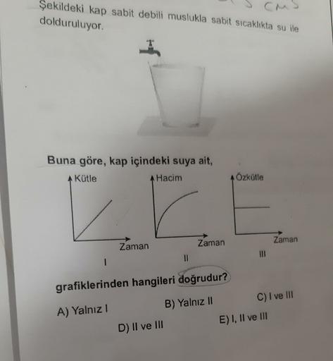Şekildeki kap sabit debili muslukla sabit sıcaklıkta su ile
dolduruluyor.
Buna göre, kap içindeki suya ait,
AKütle
Hacim
Özkütle
Zaman
Zaman
Zaman
11
1
grafiklerinden hangileri doğrudur?
A) Yalnız
B) Yalnız II
D) II ve III
C) I ve III
E) I, II ve III