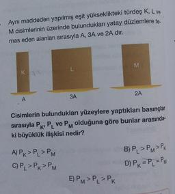 Aynı maddeden yapılmış eşit yükseklikteki türdeş K, L ve
M cisimlerinin üzerinde bulundukları yatay düzlemlere te-
mas eden alanları sırasıyla A, 3A ve 2A dir.
M
K
2A
3A
A
Cisimlerin bulundukları yüzeylere yaptıkları basınçlar
sırasıyla PKP ve PM olduğuna göre bunlar arasında-
ki büyüklük ilişkisi nedir?
PL
A) PK > PL > PM
C) PL > PK > PM
B) P > PM>PK
D) Pk = P = PM
E) PM>P, > Pk