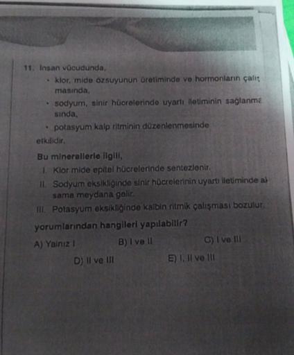 11. Insan vācudunda,
klor, mide ozsuyunun üretiminde ve hormonların çalt
masında,
sodyum, sinir hücrelerinde uyarti lletiminin sağlanma
sinda,
potasyum kalp ritminin düzenlenmesinde
etkilidir.
Bu minerallerle ilgill,
1. Klor mide epitel hücrelerinde sentez