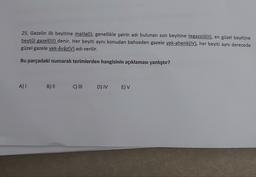 25. Gazelin ilk beyitine matla(l), genellikle şairin adı bulunan son beyitine tegazzül(il), en güzel beyitine
beytül gazel(III) denir. Her beyiti aynı konudan bahseden gazele yek-ahenk(IV), her beyiti aynı derecede
güzel gazele yek-âvâz(V) adı verilir.
Bu parçadaki numaralı terimlerden hangisinin açıklaması yanlıştır?
A)
B) ||
C) III
DIVE) V
