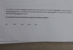 25. Gazelin ilk beyitine matla(l), genellikle şairin adı bulunan son beyitine tegazzül(il), en güzel beyitine
beytül gazel(III) denir. Her beyiti aynı konudan bahseden gazele yek-ahenk(IV), her beyiti aynı derecede
güzel gazele yek-âvâz(V) adı verilir.
Bu parçadaki numaralı terimlerden hangisinin açıklaması yanlıştır?
A)
B) ||
C) III
DIVE) V
