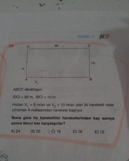 1
DENEME - HR
29.
80
10
V.
A
V,
ABCD dikdörtgen
=
IDCI = 80 m, IBCI = 10 m
Hizları V.
5 m/sn ve V2 = 10 m/sn olan iki hareketli oklar
yönünde A noktasından harekete başlıyor.
Buna göre bu hareketliler hareketlerinden kaç saniye
sonra ikinci kez karşılaşırl