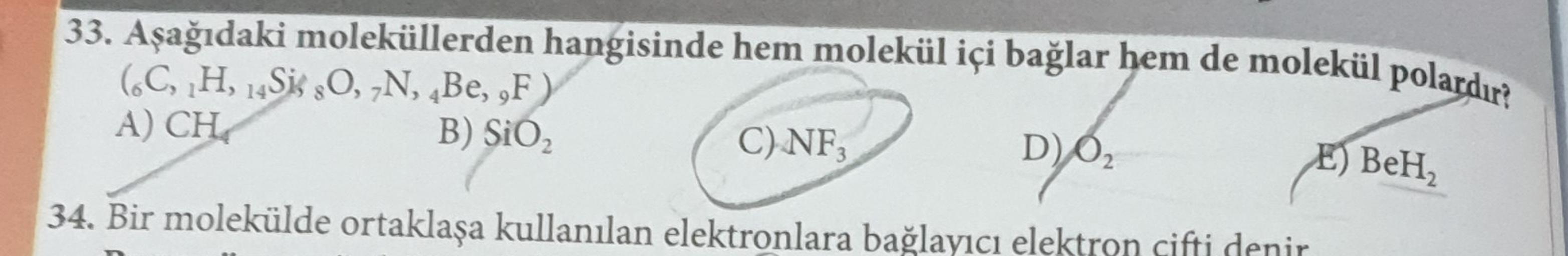 33. Aşağıdaki moleküllerden hangisinde hem molekül içi bağlar hem de molekül polardır?
(C, H, Sis O, N, Be, ,F)
A) CH
B) SiO2
C) NF,
D)O
34. Bir molekülde ortaklaşa kullanılan elektronlara bağlayıcı elektron cifti denir
E) BeH