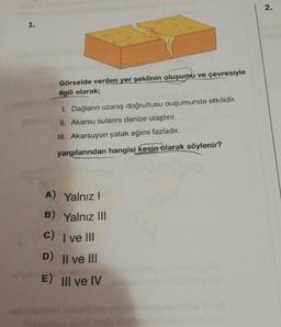 2.
1.
Görselde verilen yer şeklinin oluşumu ve çevresiyle
ilgili olarak;
1. Dağların uzanış doğrultusu ouşumunda etkilidir.
II. Akarsu sularını denize ulaştırır.
III. Akarsuyun yatak eğimi fazladır.
yargılarından hangisi kesin olarak söylenir?
A) Yalnız!
B) Yalnız III
C) I ve III
D) Il ve III
E) III ve IV