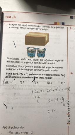 Test - 6
1. Aşağıda ikili olarak satılan yoğurt paketi ile bu yoğurtların
konulduğu karton kutu görseli verilmiştir.
4.
YOĞURT YOĞUBT
x gr x gr
Bir markette, karton kutu sayısı, ikili yoğurtların sayısı ve
ikili paketteki bir yoğurdun ağırlığı birbirine eşittir.
Marketteki tüm yoğurtların ağırlığı, ikili yoğurtların sayısı
ve karton kutuların toplam sayısı P(x) polinomudur.
Buna göre, P(x + 1) polinomunun sabit teriminin P(x)
polinomunun başkatsayısına oranı kaçtır?
5.
A) 1
B) 2
C) 3
D) 4
E) 5
X.2x. X = 2x3+x+x=)
X.X
X
5
2+1+1=4
u
2+1+1
ACIL MATEMATİK
P(x) bir polinomdur.
P2(x - 3) = 7. P(x - 2)