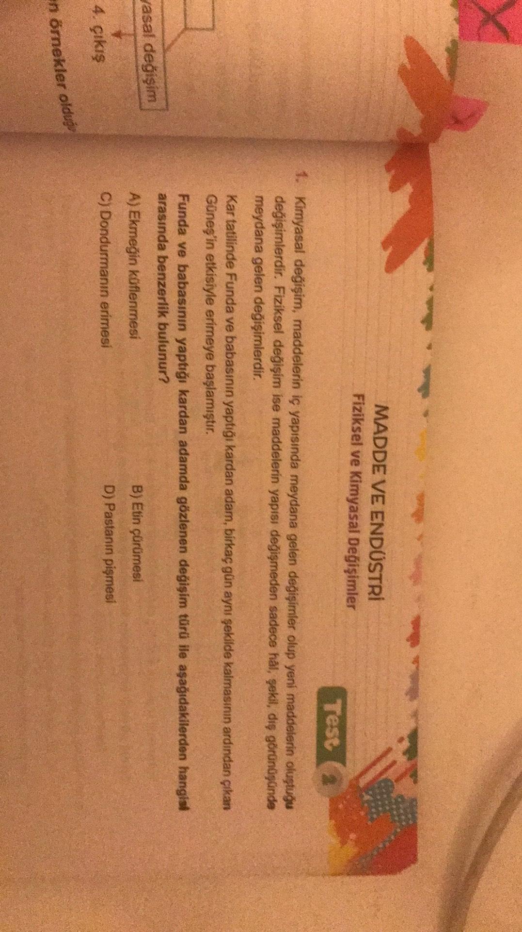 X
MADDE VE ENDÜSTRİ
Fiziksel ve Kimyasal Değişimler
Test
1. Kimyasal değişim, maddelerin iç yapısında meydana gelen değişimler olup yeni maddelerin oluştuğu
değişimlerdir. Fiziksel değişim ise maddelerin yapısı değişmeden sadece hal, şekil, diş görünüşünde