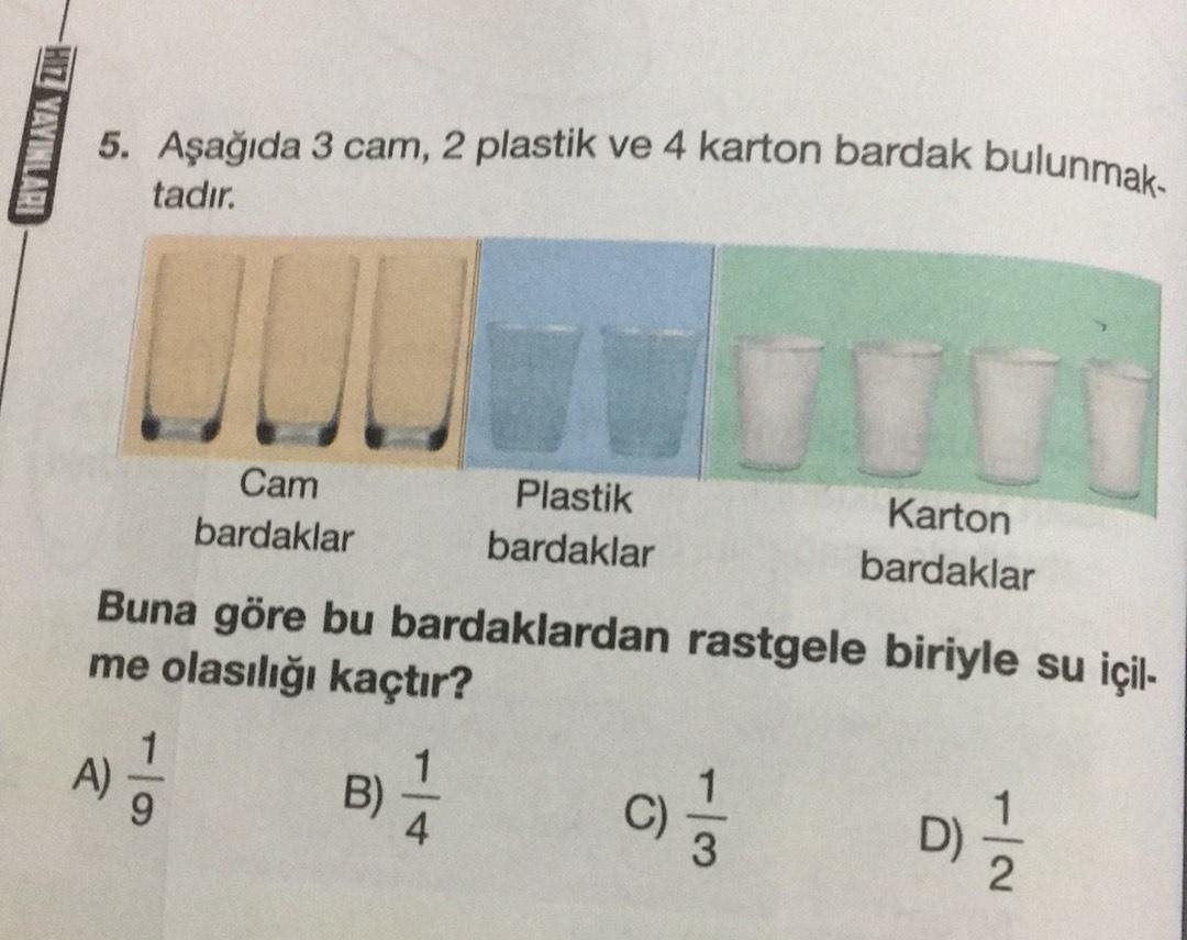 HZ YAYINLARI
5. Aşağıda 3 cam, 2 plastik ve 4 karton bardak bulunmak-
tadır.
UL
JULI
Cam
Plastik
Karton
bardaklar bardaklar
bardaklar
Buna göre bu bardaklardan rastgele biriyle su içil-
me olasılığı kaçtır?
1
A)
9
B)
1
C
3
() /
D)
D)

