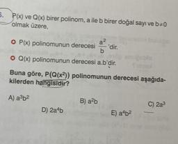 5. P(x) ve Q(x) birer polinom, a ile b birer doğal sayı ve b=0
olmak üzere,
P(x) polinomunun derecesi
a?
'dir.
• Q(x) polinomunun derecesi a.b'dir.
Buna göre, P(Q(x2)) polinomunun derecesi aşağıda-
kilerden hangisidir?
A) a3b²
B) alb
C) 2a3
D) 2a4b
E) a4b2