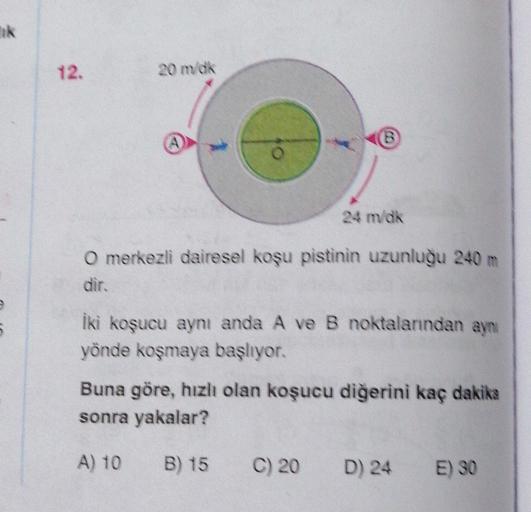 Ink
12.
20 m dk
B
1
24 m/dk
O merkezli dairesel koşu pistinin uzunluğu 240
dir.
iki koşucu aynı anda A ve B noktalanndan aynı
yönde koşmaya başlıyor.
Buna göre, hızlı olan koşucu diğerini kaç dakika
sonra yakalar?
A) 10
B) 15
C) 20
D) 24
E) 30