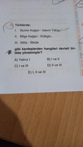 6
3) Türklerde;
1. Bumin Kağan - İstemi Yabgu,
II. Bilge Kağan - Kültigin,
RENİM HOCAM BENİM BAŞARIENİM HOCAM BENİM BAŞARIM BENİM HOC
III. Attila - Bleda
gibi kardeşlerden hangileri devleti bir-
likte yönetmiştir?
A) Yalnız!
B) I ve 11
C) I ve III
D) II ve