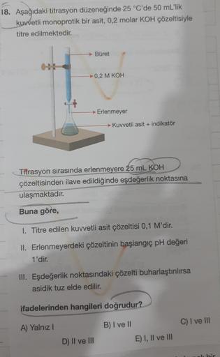 18. Aşağıdaki titrasyon düzeneğinde 25 °C'de 50 mL'lik
kuvvetli monoprotik bir asit, 0,2 molar KOH çözeltisiyle
titre edilmektedir.
Büret
0,2 M KOH
→ Erlenmeyer
→ Kuvvetli asit + indikator
Titrasyon sırasında erlenmeyere 25 mL KOH
çözeltisinden ilave edild