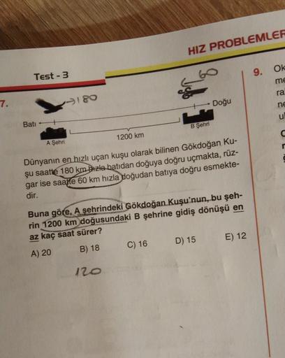 HIZ PROBLEMLER
9.
Ok
Test - 3
me
ra
7.
180
Doğu
ne
u
Bati
B Şehri
1200 km
A Şehri
Dünyanın en hızlı uçan kuşu olarak bilinen Gökdoğan Ku-
şu saatte 180 km bizta batidan doğuya doğru uçmakta, rüz-
gar ise saatte 60 km hızla doğudan batıya doğru esmekte-
dir