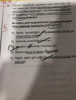 12, 71
3. Osmanlı Devleti'nde uygulanan timar sisteminde; hiz-
meti geçen bazı devlet görevlilerine maaslarına karşılık
belirli bir miktar toprak verilir, topraktan elde edilen geli-
rin bir kısmıyla kendi maaşlarını karşılarlar, bir kısmıyla
da (atfiasker heslerlerdi.
E
Bu bilgiye göre aşağıdakilerden hangisi timar siste-
minin sağladığı faydalardan bin
değildir?
A) Devlet, hazinesinden para harcamadan büyük bir
orduya
sahip olmuşlar.
B) Üretimde süreklilik sağlanmıştır.
C .
Vargilerin toplanması kolaylaşmıştır.
D) Ülkede asayiş ve düzen sağlanmıştır.
E) Sağlık, eğitim gibi çeşitli hay kurumlarına gelir elde
edilmiştir.
