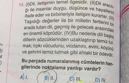 14. (1) Dil, iletişimin temel ögesidir. (11) Dil aracıl
ifade eder ve birbirleriyle iletişim kurarlar. (1)
ği ile insanlar duygu, düşünce ve hayallerini
Taşıdığı değerler ile bir milletin fertlerini bir
arada tutan dil, geçmiş ile gelecek arasındaki
en önemli köprüdür. (IV)Bu nedenle dili başka
dillerin sözcüklerinden uzaklaştırıp temiz tut.
mak; tıpkı vücudunu, vicdanını, evini, köyünü
ve şehrini temiz tutmak gibi ahlaki bir ödevdir
.
Bu parçada numaralanmış cümlelerin han-
gilerinde noktalama yanlışı vardır?
A) 1.
B) II.)
C) III.
D) IV.
n-
1)
at
*)