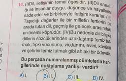 14. (1) Dil, iletişimin temel ögesidir. (11) Dil aracıl
ifade eder ve birbirleriyle iletişim kurarlar. (1)
ği ile insanlar duygu, düşünce ve hayallerini
Taşıdığı değerler ile bir milletin fertlerini bir
arada tutan dil, geçmiş ile gelecek arasındaki
en önemli köprüdür. (IV)Bu nedenle dili başka
dillerin sözcüklerinden uzaklaştırıp temiz tut.
mak; tıpkı vücudunu, vicdanını, evini, köyünü
ve şehrini temiz tutmak gibi ahlaki bir ödevdir
.
Bu parçada numaralanmış cümlelerin han-
gilerinde noktalama yanlışı vardır?
A) 1.
B) II.)
C) III.
D) IV.
n-
1)
at
*)
