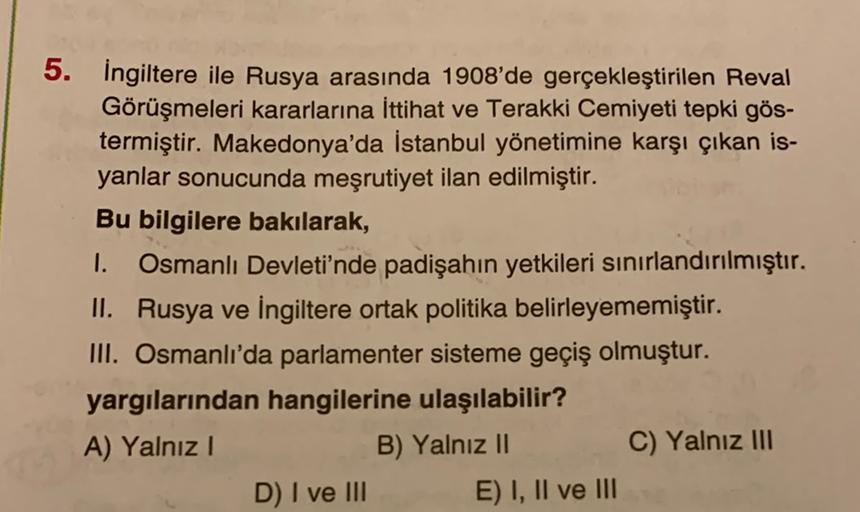 5. İngiltere ile Rusya arasında 1908'de gerçekleştirilen Reval
Görüşmeleri kararlarına İttihat ve Terakki Cemiyeti tepki gös-
termiştir. Makedonya'da İstanbul yönetimine karşı çıkan is-
yanlar sonucunda meşrutiyet ilan edilmiştir.
Bu bilgilere bakılarak,
1