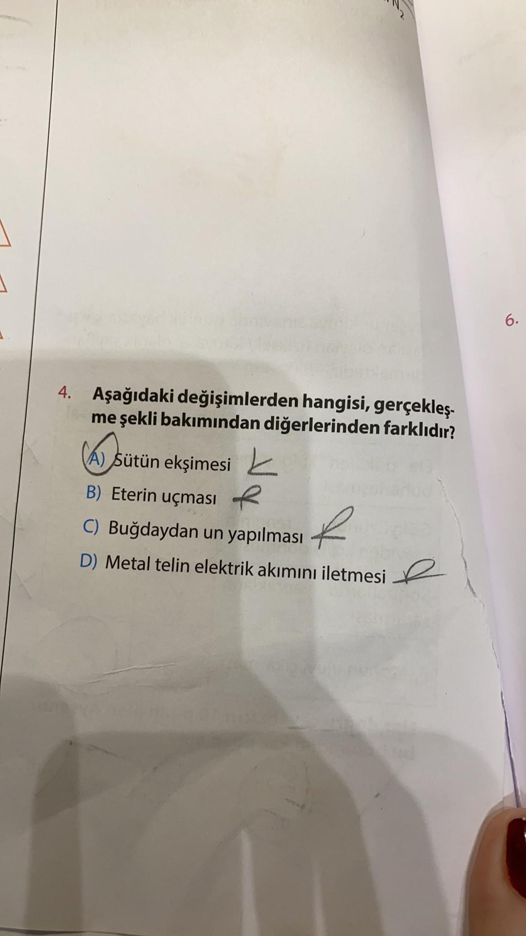 6.
4. Aşağıdaki değişimlerden hangisi, gerçekleş-
me şekli bakımından diğerlerinden farklıdır?
CAS
A) Sütün ekşimesi
B) Eterin uçması R R
C) Buğdaydan un yapılması
D) Metal telin elektrik akımını iletmesi 2
D
e