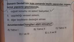 1 Osmanlı Devleti'nin kısa zamanda beylik yapısından impara-
torluk yapısına geçmesinde,
I. coğrafi konumu ve askerî faaliyetleri,
II. uyguladığı veraset sistemi,
III. diğer beyliklerin desteğini alması
durumlarından hangileri etkili olmuştur?
A) Yalnız!
B) Yalnız II
C) Yalnız III
D) I ve III
E) I, II ve III