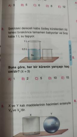 A
A) 3
B) 5
C) 6
D) 8
E) 12
2.
Şekildeki dereceli kaba özdeş kürelerden üç
tanesi bırakılınca tamamen batıyorlar ve boş
kaba 1 L su taşıyor.
1 L
0,5 L
MUBA YAYINLARI
Su
5.
Buna göre, her bir kürenin yarıçapı kaç
cm'dir? (n = 3)
A) 1 B) 2 C) 5
C) 5 D) 10
E) 15
3.
X ve Y katı maddelerinin hacimleri sırasıyla
Vx ve Vy'dir.
X