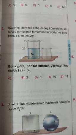 A
A) 3
B) 5
C) 6
D) 8
E) 12
2.
Şekildeki dereceli kaba özdeş kürelerden üç
tanesi bırakılınca tamamen batıyorlar ve boş
kaba 1 L su taşıyor.
1 L
0,5 L
MUBA YAYINLARI
Su
5.
Buna göre, her bir kürenin yarıçapı kaç
cm'dir? (n = 3)
A) 1 B) 2 C) 5
C) 5 D) 10
E) 15
3.
X ve Y katı maddelerinin hacimleri sırasıyla
Vx ve Vy'dir.
X
