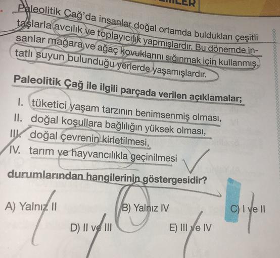 Paleolitik Çağ'da insanlar doğal ortamda buldukları çeşitli
taşlarla avcılık ve toplayıcılık yapmışlardır. Bu dönemde in-
sanlar mağara ve ağaç kovuklarını sığınmak için kullanmış,
tatlı suyun bulunduğu yerlerde yaşamışlardır.
Paleolitik Çağ ile ilgili par