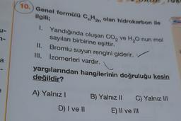 10.) Genel formülü C.Han olan hidrokarbon ile
-
2-
ilgili;
1. Yandığında oluşan Co, ve H,Onun mol
sayıları birbirine eşittir.
II. Bromlu suyun rengini giderir.
III. Izomerleri vardır.
i
a
yargılarından hangilerinin doğruluğu kesin
değildir?
A) Yalnız!
B) Yalnız 11
C) Yalnız III
D) I ve 10
E) II ve III