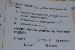 10.) Genel formülü C.Han olan hidrokarbon ile
-
2-
ilgili;
1. Yandığında oluşan Co, ve H,Onun mol
sayıları birbirine eşittir.
II. Bromlu suyun rengini giderir.
III. Izomerleri vardır.
i
a
yargılarından hangilerinin doğruluğu kesin
değildir?
A) Yalnız!
B) Yalnız 11
C) Yalnız III
D) I ve 10
E) II ve III
