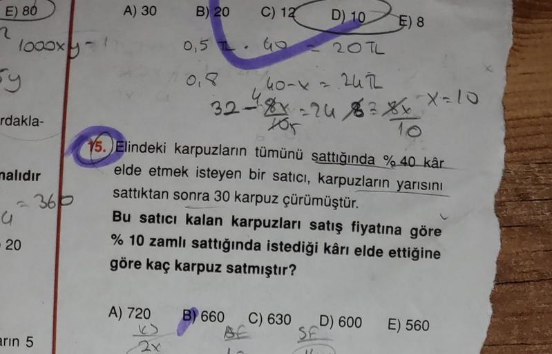 A) 30
B) 20
C) 12
E) 80
2
D)
10
E) 8
0,52 Go
20TL
loooxy
by
0,8
40-42.242
2uih
328=24 8 8xX=10
x
To
rdakla-
nalıdır
Hor
15. Elindeki karpuzların tümünü sattığında % 40 kâr
elde etmek isteyen bir satıcı, karpuzların yarısını
sattıktan sonra 30 karpuz çürümü