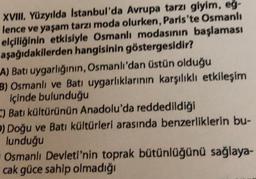 XVIII. Yüzyılda Istanbul'da Avrupa tarzı giyim, eg-
lence ve yaşam tarzı moda olurken, Paris'te Osmanlı
elçiliğinin etkisiyle Osmanlı modasının başlaması
aşağıdakilerden hangisinin göstergesidir?
A) Bati uygarlığının, Osmanlı'dan üstün olduğu
B) Osmanlı ve Batı uygarlıklarının karşılıklı etkileşim
içinde bulunduğu
-) Batı kültürünün Anadolu'da reddedildiği
) Doğu ve Batı kültürleri arasında benzerliklerin bu-
lunduğu
Osmanlı Devleti'nin toprak bütünlüğünü sağlaya-
cak güce sahip olmadığı