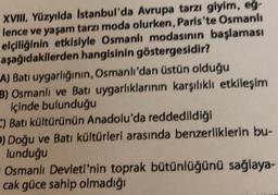 XVIII. Yüzyılda Istanbul'da Avrupa tarzı giyim, eg-
lence ve yaşam tarzı moda olurken, Paris'te Osmanlı
elçiliğinin etkisiyle Osmanlı modasının başlaması
aşağıdakilerden hangisinin göstergesidir?
A) Bati uygarlığının, Osmanlı'dan üstün olduğu
B) Osmanlı ve Batı uygarlıklarının karşılıklı etkileşim
içinde bulunduğu
-) Batı kültürünün Anadolu'da reddedildiği
) Doğu ve Batı kültürleri arasında benzerliklerin bu-
lunduğu
Osmanlı Devleti'nin toprak bütünlüğünü sağlaya-
cak güce sahip olmadığı
