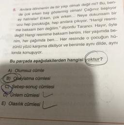 5. Anilara dönmenin de bir yaşı olmalı değil mi? Bu, ben-
de çok erken baş göstermiş olmalı! Çağınız başlıyor
ey hatıralar! Erken, çok erken... Neye dokunsam bir
ucu hep çocukluğa, hep anılara çıkıyor. "Hangi resmi-
me baksam ben değilim." diyordu Tarancı. Hayır, öyle
değil! Hangi resmime baksam benim. Her yaşımda be-
nim, her çağımda ben... Her resimde o çocuğun hü-
zünlü yüzü karşıma dikiliyor ve benimle aynı dilde, aynı
tonda konuşuyor.
Bu parçada aşağıdakilerden hangisi yoktur?
A) Olumsuz cümle
B) Onaylatma cümlesi
C Sebep-sonuç cümlesi
Dy Unlem cümlesi
E) Olasılık cümlesi