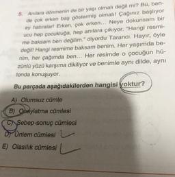 5. Anilara dönmenin de bir yaşı olmalı değil mi? Bu, ben-
de çok erken baş göstermiş olmalı! Çağınız başlıyor
ey hatıralar! Erken, çok erken... Neye dokunsam bir
ucu hep çocukluğa, hep anılara çıkıyor. "Hangi resmi-
me baksam ben değilim." diyordu Tarancı. Hayır, öyle
değil! Hangi resmime baksam benim. Her yaşımda be-
nim, her çağımda ben... Her resimde o çocuğun hü-
zünlü yüzü karşıma dikiliyor ve benimle aynı dilde, aynı
tonda konuşuyor.
Bu parçada aşağıdakilerden hangisi yoktur?
A) Olumsuz cümle
B) Onaylatma cümlesi
C Sebep-sonuç cümlesi
Dy Unlem cümlesi
E) Olasılık cümlesi
