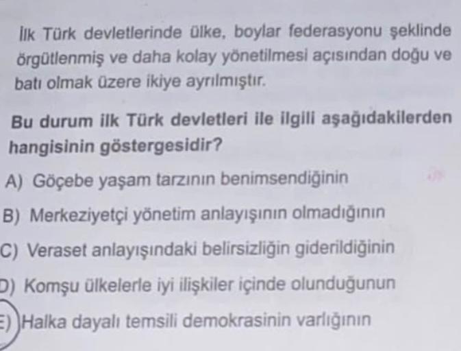 lik Türk devletlerinde ülke, boylar federasyonu şeklinde
örgütlenmiş ve daha kolay yönetilmesi açısından doğu ve
batı olmak üzere ikiye ayrılmıştır.
Bu durum ilk Türk devletleri ile ilgili aşağıdakilerden
hangisinin göstergesidir?
A) Göçebe yaşam tarzının