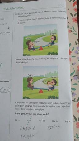 2022
TEMEL MATEMATİK
15. Orkun, küçük kardeşi Orçun ve arkadaşı Selami ile tahtere.
valliye biniyorlar.
sayi
Orkun kucağında Orçun ile bindiğinde, Selami daha yukar
da kalıyor.
n sayının
yük en küçük
Selami
Orkun
Orçun
Daha sonra Orçun'u Selami kucağına aldığında, Orkun yu-
karıda kalıyor.
1)
Orkun
Selami
dakilerden
Orçun
C) 2x
Kendisinin ve kardeşinin kilosunu bilen Orkun, Selami'nin
ağırlığının kilogram cinsinden alabileceği tam sayı değerleri-
nin 21 tane olduğunu hesaplıyor.
Buna göre, Orçun kaç kilogramdır?
A) 10
B) 11
C) 12
D) 13
E) 14
Xylay
x < ytt
