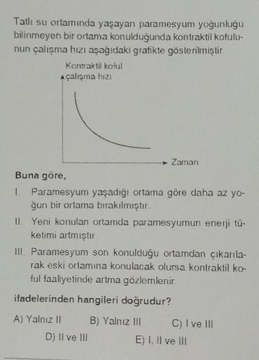 Tatlı su ortamında yaşayan paramesyum yoğunluğu
bilinmeyen bir ortama konulduğunda kontraktil kofulu-
nun çalışma hızı aşağıdaki gratikte gösterilmiştir
Kontraktil koful
A çalışma hizi
Zaman
Buna göre,
1. Paramesyum yaşadığı ortama göre daha az yo-
gun bir