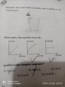 Şekildeki kap sabit debili muslukla sabit sıcaklıkta su ile
dolduruluyor.
Buna göre, kap içindeki suya ait,
kütle
Ozkütle
Zaman
Zaman
Zaman
V
A) Yognize
grafiklerinden hangileri doğrudur?
A
B) Yahiz li C) I ve II
D) Il ve in E). Il ve II
REDMI NOTE 9
AI QUAD CAMERA
2021/12/26 20:57