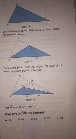 B
Şekil - 1
Şekil - I'deki ABC üçgeni, AB kenarı ile BC kenarı çakışa-
cak biçimde katlanıyor.
A
A
C
B
Şekil - 11
Daha sonra Şekil - Il'deki DBC üçgeni, CD kenarı ile CB
kenarı çakışacak biçimde katlanıyor.
A
D
P
B
D'
A
Şekil - III
m(BAC) +m(BPC) = 195° dir.
Buna göre, m (DPC) kaç derecedir?
A) 70
B) 65
C) 60
D) 55
E) 50
