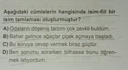 Aşağıdaki cümlelerin hangisinde isim-fiil bir
isim tamlaması oluşturmuştur?
A) Odaların döşeniş tarzını çok zevkli buldum.
B) Bahar gelince ağaçlar çiçek açmaya başladı.
C) Bu soruya cevap vermek biraz güçtür.
D) Ben sorumu sorarken bilhassa bunu öğren-
mek istiyordum.