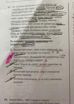 i
33. Her kurmaca eserde bulunan olay örgüsü, bu
olaylarda yer alan kişileri gerektirir. Eserdeki kişiler,
eserin iletisi açısından son derece önemlidir.
Romanın kahramanlar her sınıftan her karakterden
insan olabilir. Romanlarda, insan dışındaki varlıklar
kahraman olarak seçilebill Örneğin, Herman
Melville'nin Moby Dick romanı ilk bakışta bir beyaz
balinanın macerası gibi gözükür bize. Cengiz
Aytmatov'un Kopar Zincirlerini Gülsarı romanında
Kirgiz atı, tomanın odak noktasıdır. Abbas Sayar'ın
Yilki Atı romanında kahraman bir attır.
ba
a
Bu parçadan hareketle asagidakilerden
hangisine ulaşılamaz?
A) Roman kahramanı, üstün insan olabileceği gibi
çoğu zaman da sıradan bir insandır. 1 x
B) Kahramanların, okuyucuda etki uyandırması olay
örgüsünün niteliğine bağlıdır. X
Kişiler düşsel de olabilir
, gerçek yaşamdan da
alınabilir.
Dy Romandaki kahramanlar, olayın merkezinde
bulunan kişilerdir.
Romanda kahramanlar iyi ve kötü insanlardan
seçilebilir.
34. Nezihe Meriç, 1950 kuşağının başarılı
övkücülerindendir Cumhuriyetin ilk kadın öykü