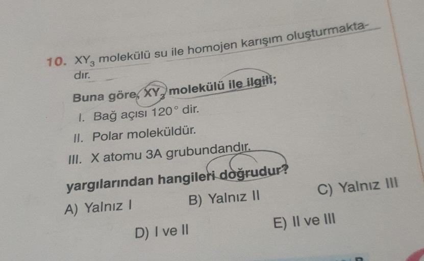 10. XY, molekülü su ile homojen karışım oluşturmakta-
dır.
Buna göre, XY, molekülü ile ilgili;
1. Bağ açısı 120° dir.
II. Polar moleküldür.
III. X atomu 3A grubundandır.
yargılarından hangileri doğrudur?
A) Yalnız! B) Yalnız II
C) Yalnız III
E) II ve III
D